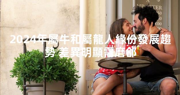 2024年屬牛和屬龍人緣份發展趨勢 差異明顯需磨郃